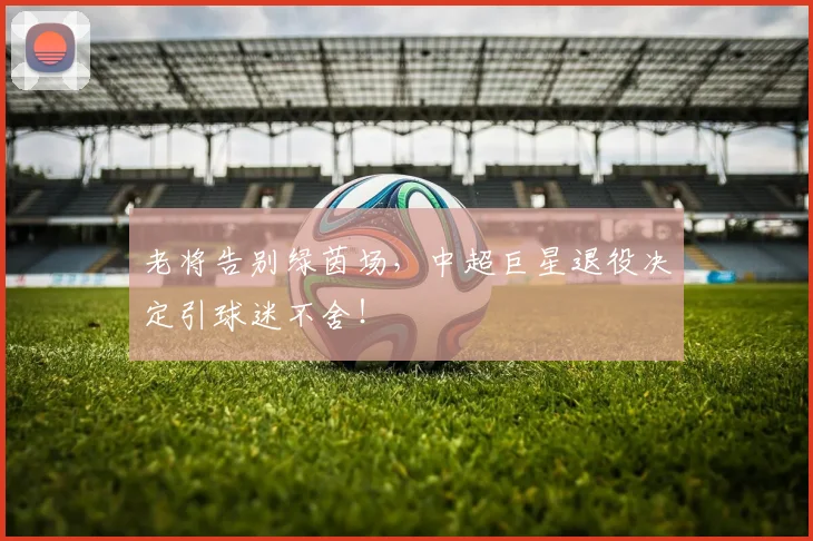 老将告别绿茵场,中超巨星退役决定引球迷不舍!