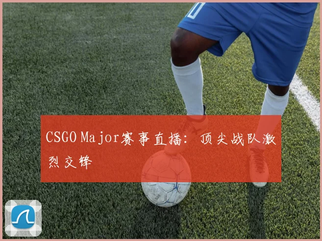 CSGO Major赛事直播:顶尖战队激烈交锋