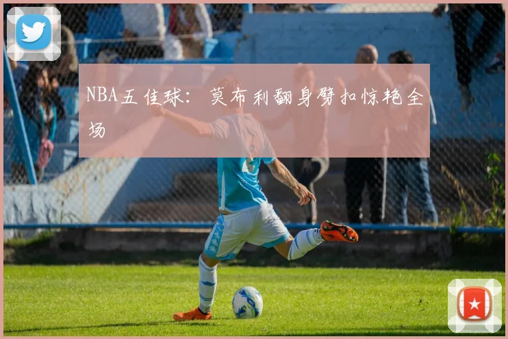 NBA五佳球：莫布利翻身劈扣惊艳全场
