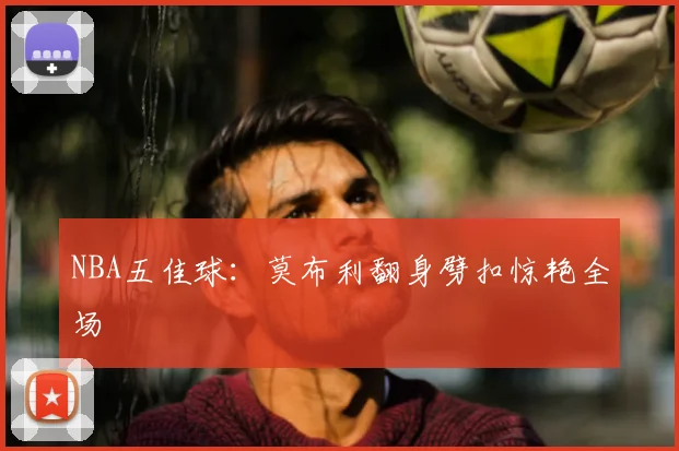 NBA五佳球：莫布利翻身劈扣惊艳全场