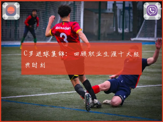 C罗进球集锦：回顾职业生涯十大经典时刻