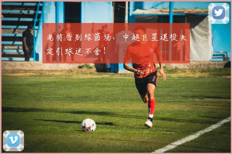 老将告别绿茵场,中超巨星退役决定引球迷不舍!