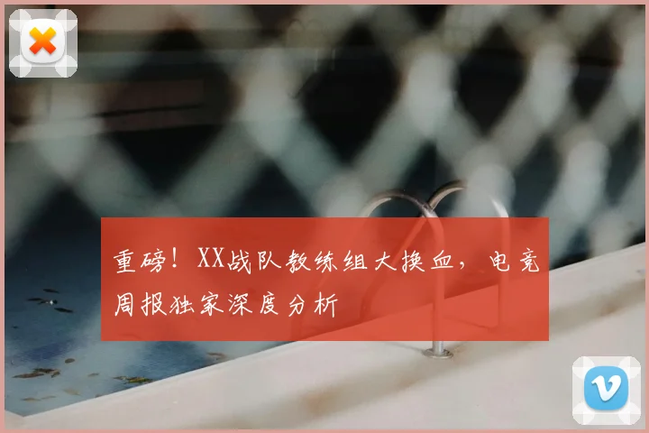 重磅!XX战队教练组大换血,电竞周报独家深度分析