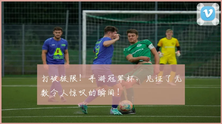 打破极限！手游冠军杯，见证了无数令人惊叹的瞬间！