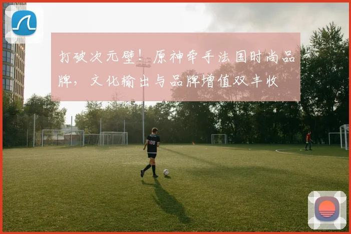 打破次元壁!原神牵手法国时尚品牌,文化输出与品牌增值双丰收
