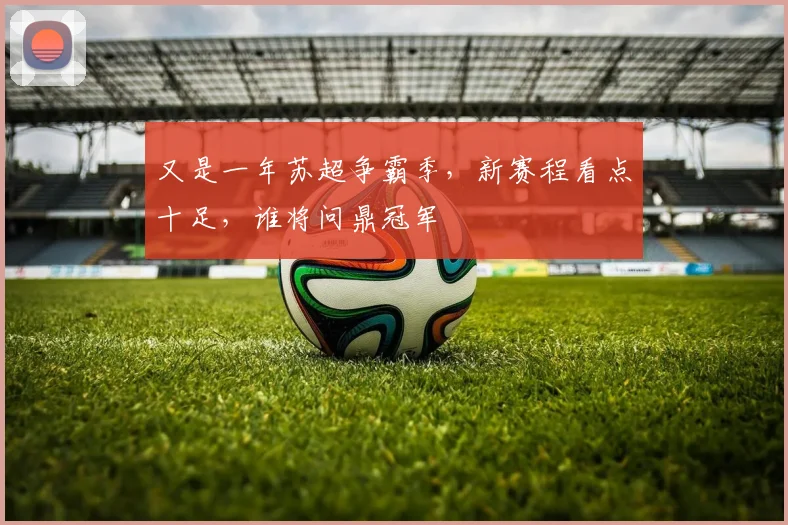 又是一年苏超争霸季,新赛程看点十足,谁将问鼎冠军