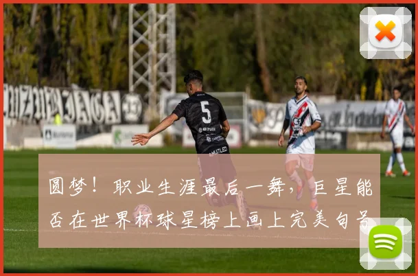 圆梦！职业生涯最后一舞，巨星能否在世界杯球星榜上画上完美句号