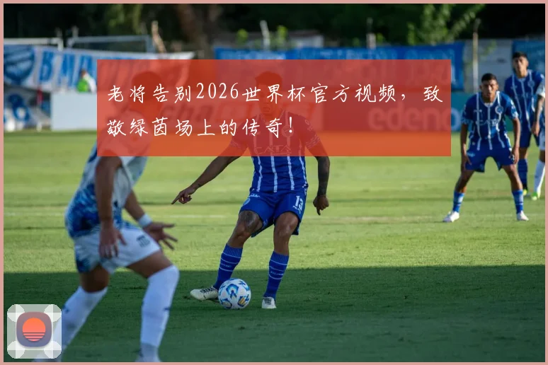 老将告别2026世界杯官方视频,致敬绿茵场上的传奇!