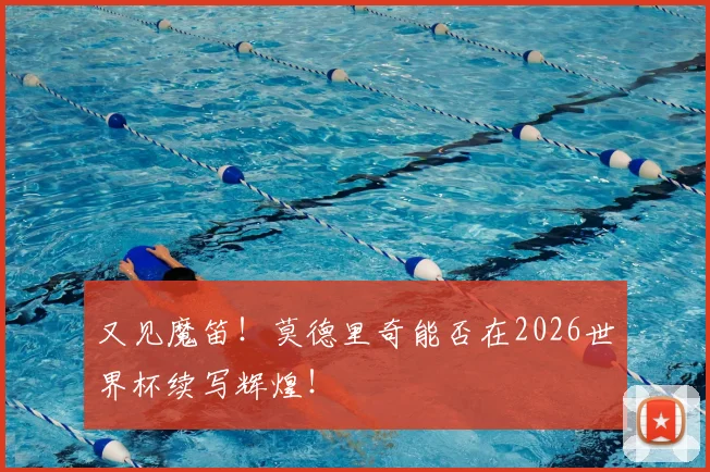 又见魔笛！莫德里奇能否在2026世界杯续写辉煌！