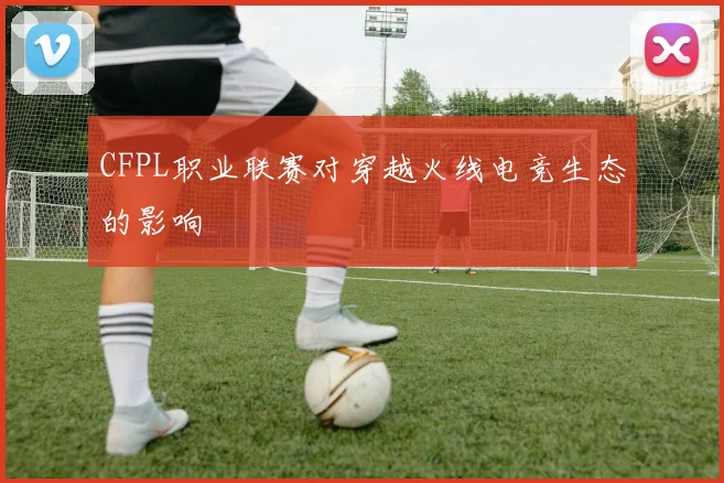CFPL职业联赛对穿越火线电竞生态的影响