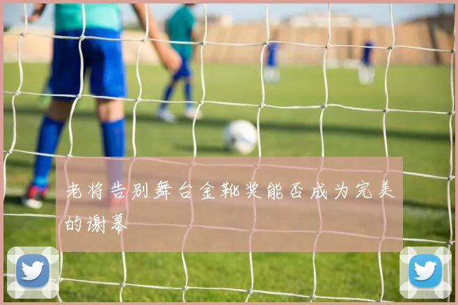老将告别舞台金靴奖能否成为完美的谢幕