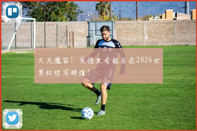 又见魔笛！莫德里奇能否在2026世界杯续写辉煌！