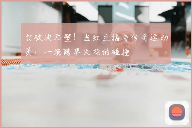 打破次元壁!当红主播与传奇运动员,一场跨界火花的碰撞