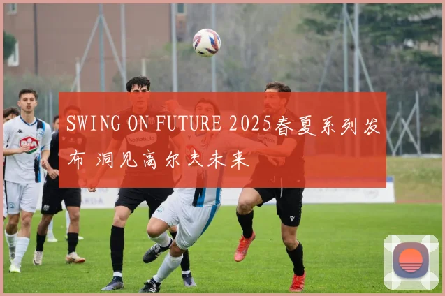 SWING ON FUTURE 2025春夏系列发布 洞见高尔夫未来