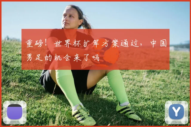 重磅！世界杯扩军方案通过，中国男足的机会来了吗