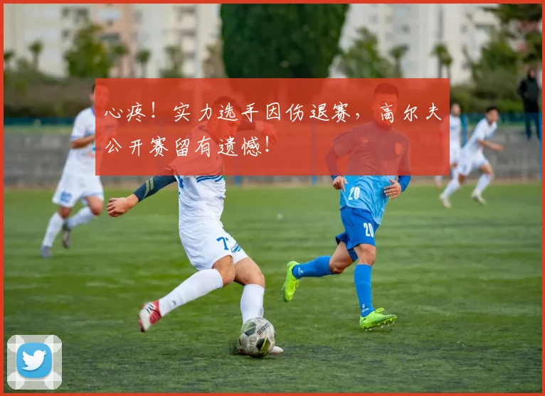 心疼！实力选手因伤退赛，高尔夫公开赛留有遗憾！