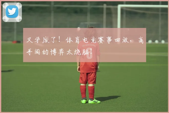 又学废了！体育电竞赛事回放，高手间的博弈太烧脑！