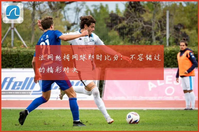 法网轮椅网球即时比分：不容错过的精彩对决