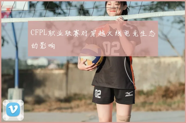 CFPL职业联赛对穿越火线电竞生态的影响